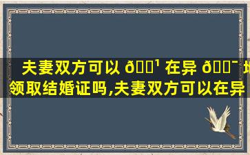 夫妻双方可以 🌹 在异 🐯 地领取结婚证吗,夫妻双方可以在异地领取结婚证吗北京